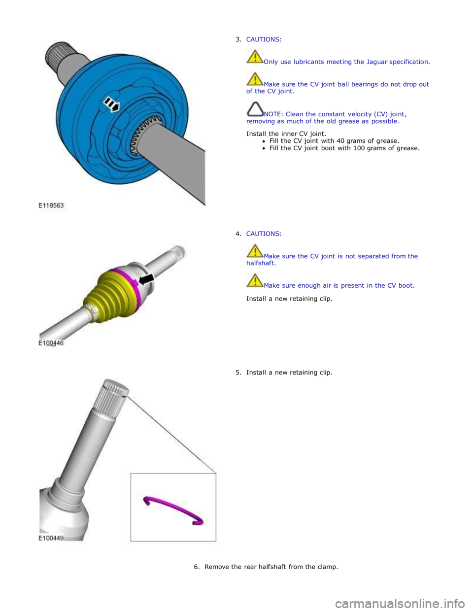 JAGUAR XFR 2010 1.G Workshop Manual 3. CAUTIONS: 
 
 
Only use lubricants meeting the Jaguar specification. 
 
 
Make sure the CV joint ball bearings do not drop out 
of the CV joint. 
 
 
NOTE: Clean the constant velocity (CV) joint, 
