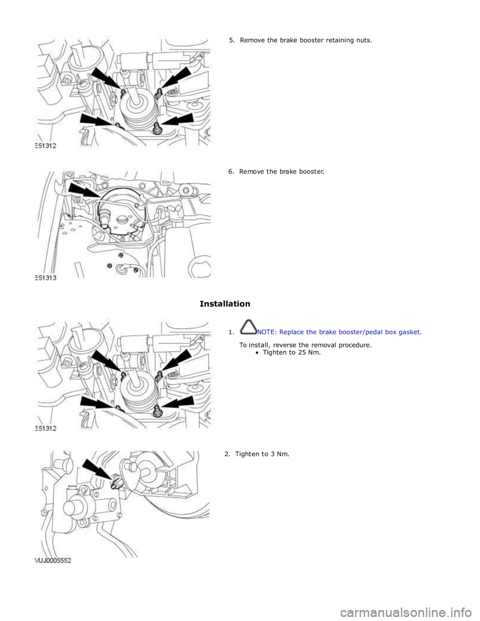 JAGUAR XFR 2010 1.G Workshop Manual         5.  Remove the brake booster retaining nuts. 
6.  Remove the brake booster. 
 
 
 
 
 
 
 
 
 
 
 
 
 
Installation 
 
 
1. NOTE: Replace the brake booster/pedal box gasket. 
 
To install, rev