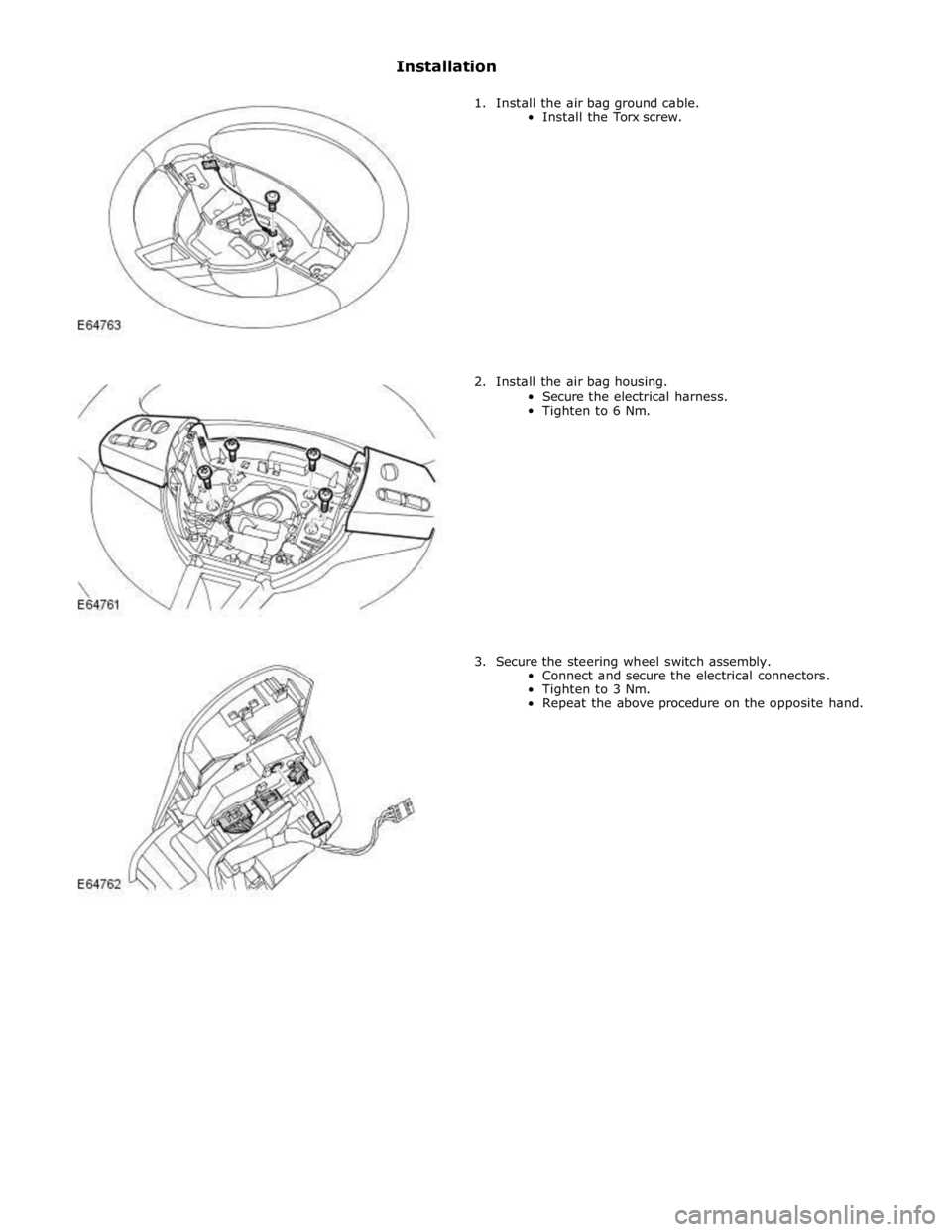 JAGUAR XFR 2010 1.G Workshop Manual Installation 
 
1. Install the air bag ground cable. 
Install the Torx screw. 
 
 
 
 
 
 
 
 
 
 
 
 
 
 
 
 
2. Install the air bag housing. 
Secure the electrical harness. 
Tighten to 6 Nm. 
 
 
 
