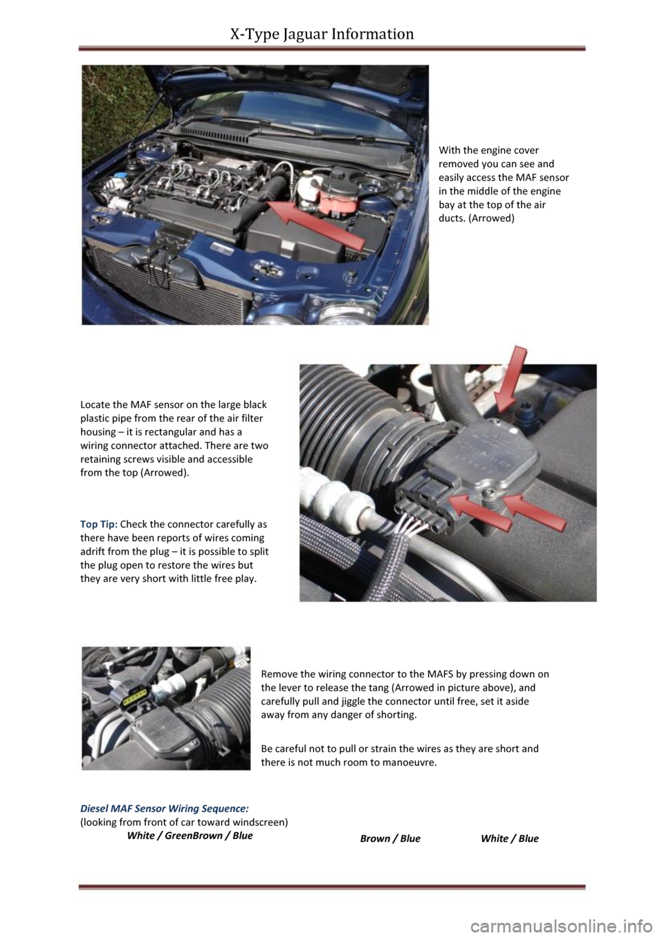 JAGUAR X TYPE 2004 1.G MAF Sensor Cleaning Manual X-Type Jaguar Information 
With the engine cover 
removed you can see and 
easily access the MAF sensor 
in the middle of the engine 
bay at the top of the air 
ducts. (Arrowed) 
Locate the MAF sensor