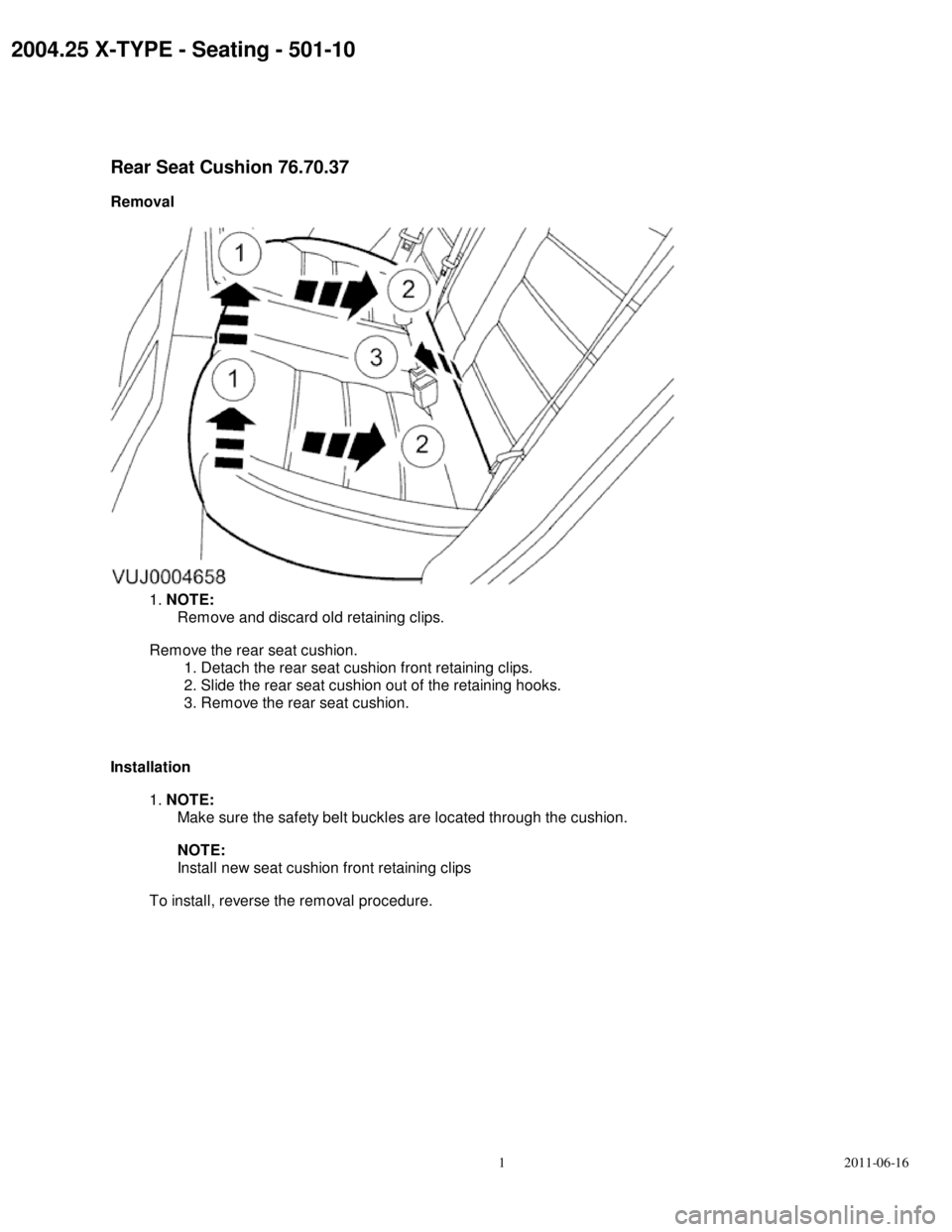 JAGUAR X TYPE 2004 1.G Rear Seat Features  2004.25 X-TYPE - Seating - 501-10
Rear Seat Cushion 76.70.37
Removal 1. NOTE:
Remove and discard old retaining clips.
Remove the rear seat cushion.
1. Detach the rear seat cushion front retaining cli