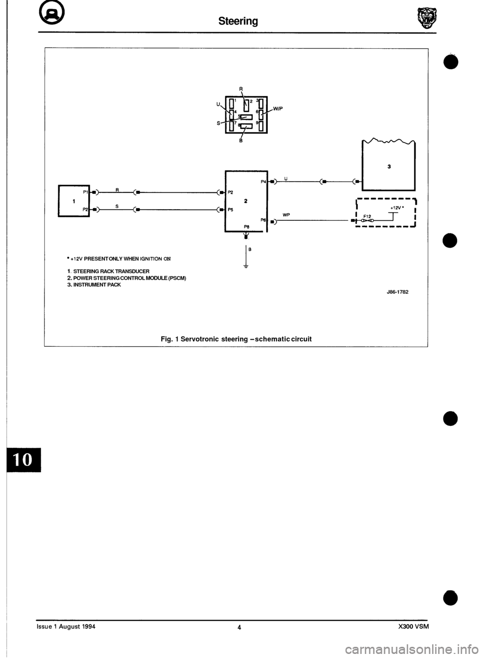 JAGUAR XJ6 1994 2.G Electrical Diagnostic Manual @ Steering
R
. WIP
+ Y
1- -------q I I +I" I
*Ti m) wp I
+12V PRESENT ONLY WHEN IGNITION ON
1. STEERING RACK TRANSDUCER 2. POWER STEERING CONTROL MODULE (PSCM) 3. INSTRUMENT PACK
i"
J86-1 JAGUAR XJ6 1994 2.G Electrical Diagnostic Manual @ Steering
R
. WIP
+ Y
1- -------q I I +I" I
*Ti m) wp I
+12V PRESENT ONLY WHEN IGNITION ON
1. STEERING RACK TRANSDUCER 2. POWER STEERING CONTROL MODULE (PSCM) 3. INSTRUMENT PACK
i"
J86-1