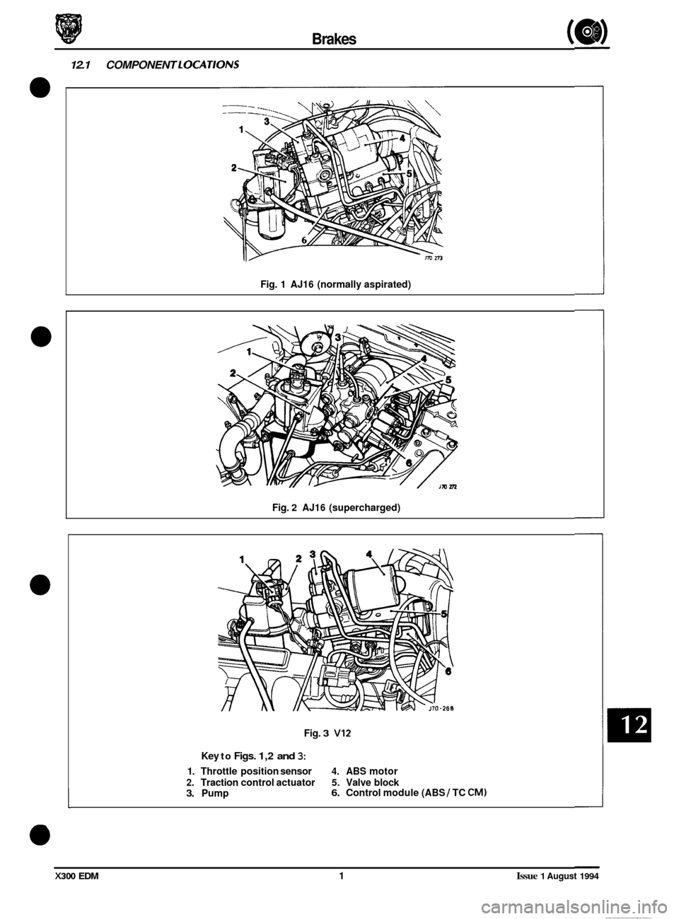 JAGUAR XJ6 1994 2.G Electrical Diagnostic Manual 0
0
0
Brakes (
12.1 COMPONENT LOCATlONS
Fig. 1 AJ16 (normally aspirated)
Fig.
2 AJ16 (supercharged)
Fig.
3 VI2
Key to Figs. 1,2 and 3:
1. Throttle position sensor 4. ABS motor
2. Tracti JAGUAR XJ6 1994 2.G Electrical Diagnostic Manual 0
0
0
Brakes (
12.1 COMPONENT LOCATlONS
Fig. 1 AJ16 (normally aspirated)
Fig.
2 AJ16 (supercharged)
Fig.
3 VI2
Key to Figs. 1,2 and 3:
1. Throttle position sensor 4. ABS motor
2. Tracti