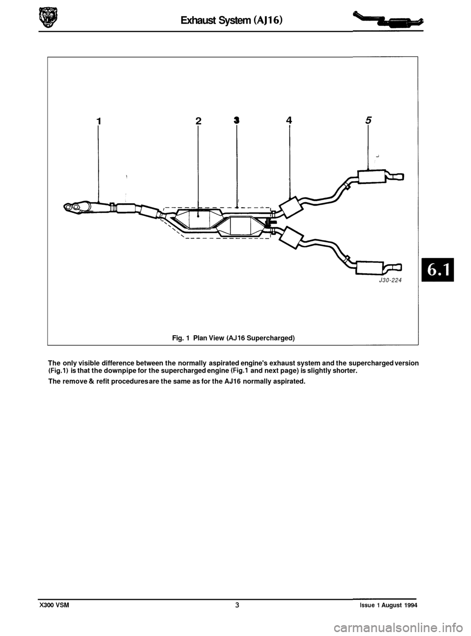 JAGUAR XJ6 1994 2.G Repair Manual Exhaust System (AJ16)
1 2
Fig. 1 Plan View (AJ16 Supercharged)
4 5
i
J30-224
The only visible difference between the normally aspirated engines exhaust system and the supercharged version JAGUAR XJ6 1994 2.G Repair Manual Exhaust System (AJ16)
1 2
Fig. 1 Plan View (AJ16 Supercharged)
4 5
i
J30-224
The only visible difference between the normally aspirated engines exhaust system and the supercharged version