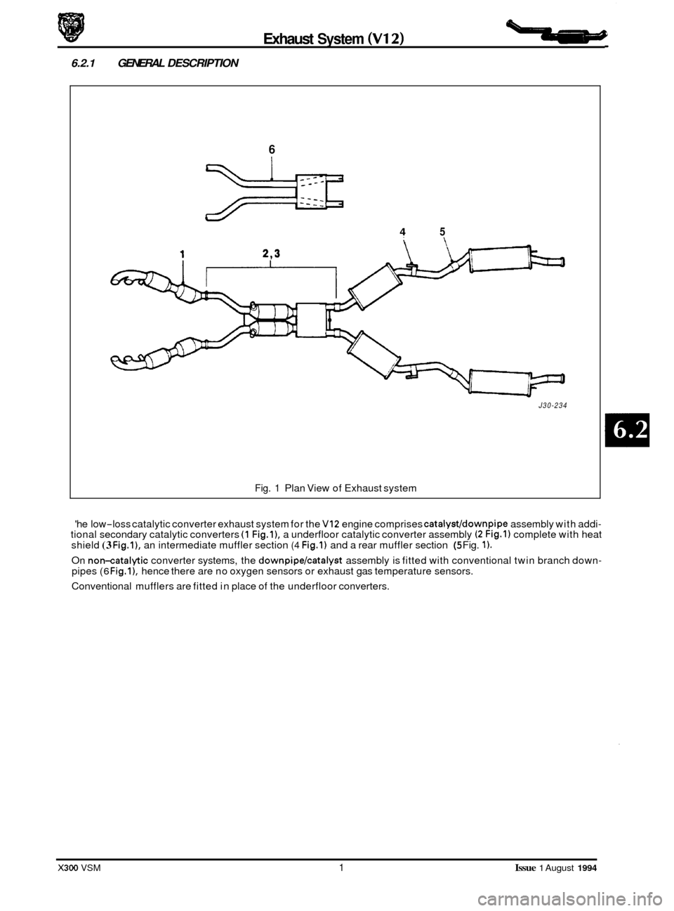 JAGUAR XJ6 1994 2.G Repair Manual Exhaust System (V12)
6.2.1 GENERAL DESCRIPTION
6
4 5
J30-234
Fig. 1 Plan View of Exhaust system
he low
-loss catalytic converter exhaust system for the VI2 engine comprises catalyst/down JAGUAR XJ6 1994 2.G Repair Manual Exhaust System (V12)
6.2.1 GENERAL DESCRIPTION
6
4 5
J30-234
Fig. 1 Plan View of Exhaust system
he low
-loss catalytic converter exhaust system for the VI2 engine comprises catalyst/down