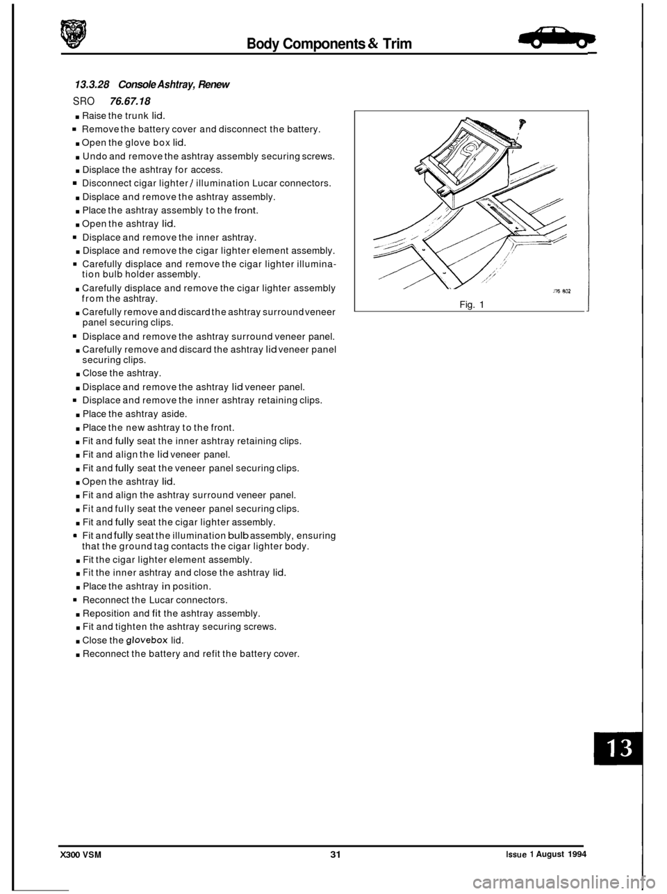 JAGUAR XJ6 1994 2.G Workshop Manual Body Components & Trim .B+La. 
13.3.28 Console Ashtray, Renew 
SRO 76.67.18 
. Raise the trunk lid. 
Remove  the battery  cover and disconnect  the battery. 
. Open  the glove  box lid. 
. Undo and re