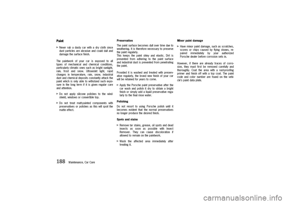 PORSCHE 911 CARRERA 2003 4.G Owners Manual
Paint
[>
Neverrubadustycarwithadryclothsince
dustparticlesareabrasiveandcoulddulland
damagethesurfacefinish.
Thepaintworkofyourcarisexposedtoall
typesofmechanicalandchemicalconditions,
particularlyc PORSCHE 911 CARRERA 2003 4.G Owners Manual
Paint
[>
Neverrubadustycarwithadryclothsince
dustparticlesareabrasiveandcoulddulland
damagethesurfacefinish.
Thepaintworkofyourcarisexposedtoall
typesofmechanicalandchemicalconditions,
particularlyc