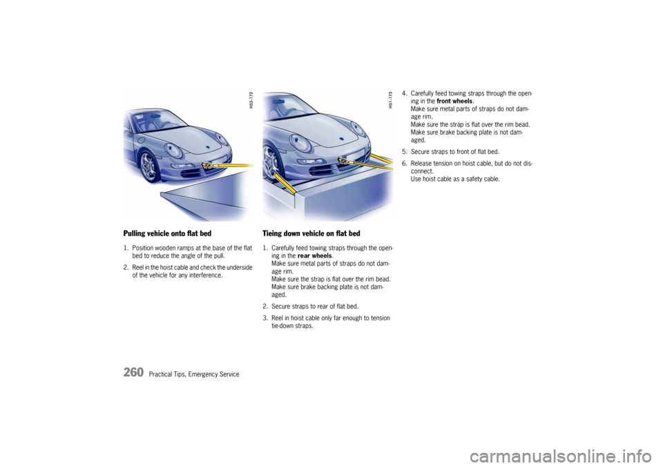 PORSCHE 911 CARRERA 2005 5.G Owners Manual 260
Practical Tips, Emergency Service
Pulling vehicle onto flat bed 1. Position wooden ramps at the base of the flat
bed to reduce the angle of the pull.
2. Reel in the hoist cable and check the und PORSCHE 911 CARRERA 2005 5.G Owners Manual 260
Practical Tips, Emergency Service
Pulling vehicle onto flat bed 1. Position wooden ramps at the base of the flat
bed to reduce the angle of the pull.
2. Reel in the hoist cable and check the und