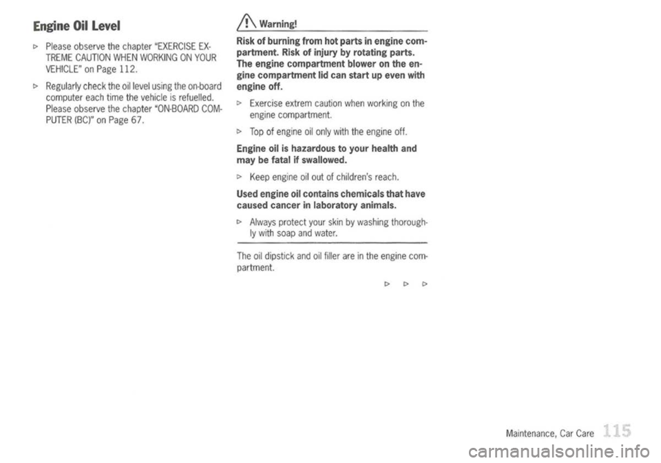 PORSCHE 911 GT3 2004 5.G User Guide 
Engine Oillevel

c> 
Please observe thechapter "EXERCISE EX-
TREME CAUTION WHENWORKING ONYOUR
VEHICLE" onPage 112.

c> 
Regularly checktheoillevel using theon-board
computer eachtimethevehicle isrefu