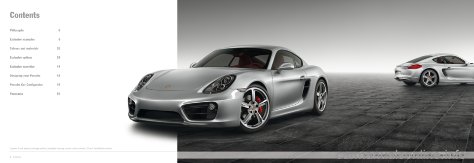 PORSCHE CAYMAN EXCLUSIVE 2014 2.G Information Manual Philosophy 6
Exclusive examples 8
Colours and materials 26
Exclusive options 28
Exclusive expertise 44
Designing your Porsche 48
Porsche Car Configurator 49
Panorama 50
Contents
Cayman S with e PORSCHE CAYMAN EXCLUSIVE 2014 2.G Information Manual Philosophy 6
Exclusive examples 8
Colours and materials 26
Exclusive options 28
Exclusive expertise 44
Designing your Porsche 48
Porsche Car Configurator 49
Panorama 50
Contents
Cayman S with e