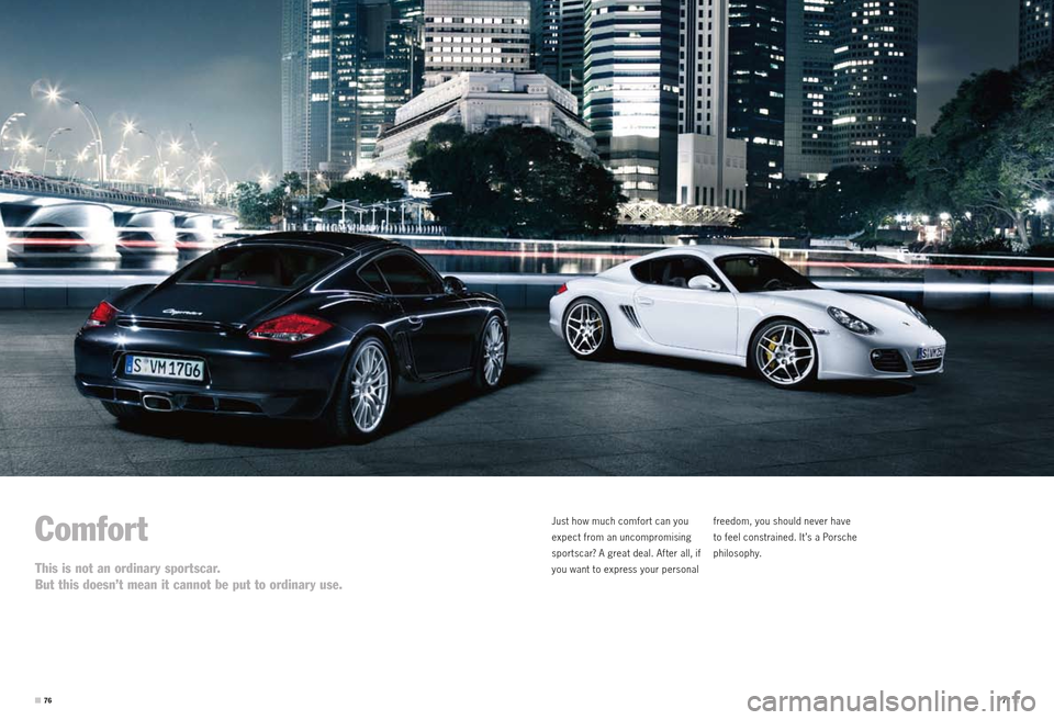 PORSCHE CAYMAN S 2010 1.G Information Manual Comfort
This is not an ordinary sportscar.
But this doesn’t mean it cannot be put to ordinary use.
Just how much comfort can you
expect from an uncompromising
sportscar? A great deal. Af ter all, PORSCHE CAYMAN S 2010 1.G Information Manual Comfort
This is not an ordinary sportscar.
But this doesn’t mean it cannot be put to ordinary use.
Just how much comfort can you
expect from an uncompromising
sportscar? A great deal. Af ter all,