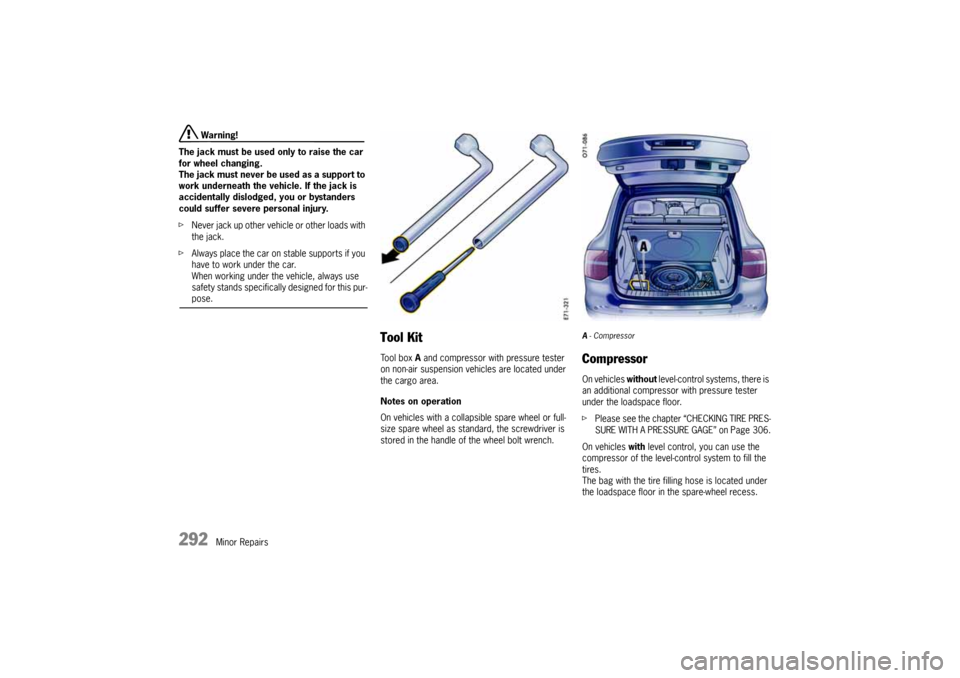 PORSCHE CAYNNE 2004 1.G User Guide 292
Minor Repairs
 Warning!
The jack must be used only to raise the car 
for wheel changing.
The jack must never be used as a support to 
work underneath the vehicle. If the jack is 
accidentally disl