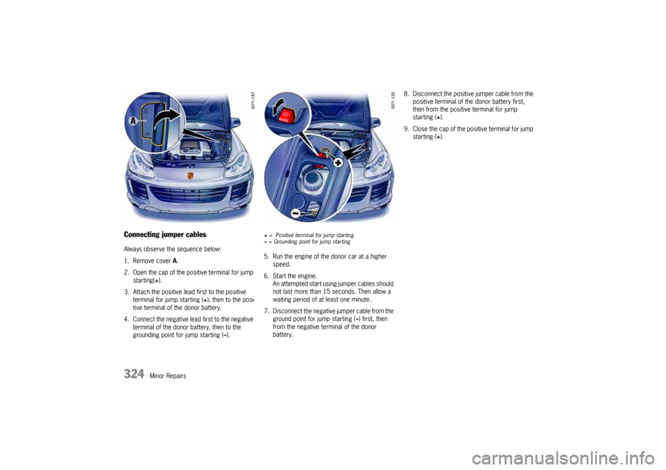 PORSCHE CAYNNE 2004 1.G Owners Manual 324
Minor Repairs
Connecting jumper cablesAlways observe the sequence below:
1. Remove cover A.
2. Open the cap of the positive terminal for jump
starting(+).
3. Attach the positive lead first to th PORSCHE CAYNNE 2004 1.G Owners Manual 324
Minor Repairs
Connecting jumper cablesAlways observe the sequence below:
1. Remove cover A.
2. Open the cap of the positive terminal for jump
starting(+).
3. Attach the positive lead first to th