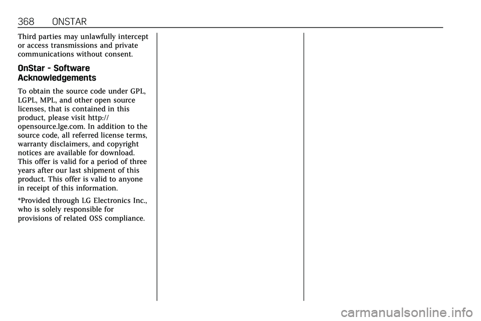 CADILLAC XT5 2020 Owners Manual 368 ONSTAR
Third parties may unlawfully intercept
or access transmissions and private
communications without consent.
OnStar - Software
Acknowledgements
To obtain the source code under GPL,
LGPL, MPL, CADILLAC XT5 2020 Owners Manual 368 ONSTAR
Third parties may unlawfully intercept
or access transmissions and private
communications without consent.
OnStar - Software
Acknowledgements
To obtain the source code under GPL,
LGPL, MPL,