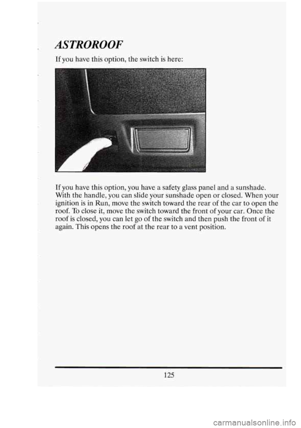 CADILLAC FLEETWOOD 1994  Owners Manual ASTROROOF 
If  you have this option,  the switch  is  here: 
If  you  have this option,  you have  a safety  glass  panel and a sunshade. 
With  the handle,  you can slide  your sunshade open  or clos