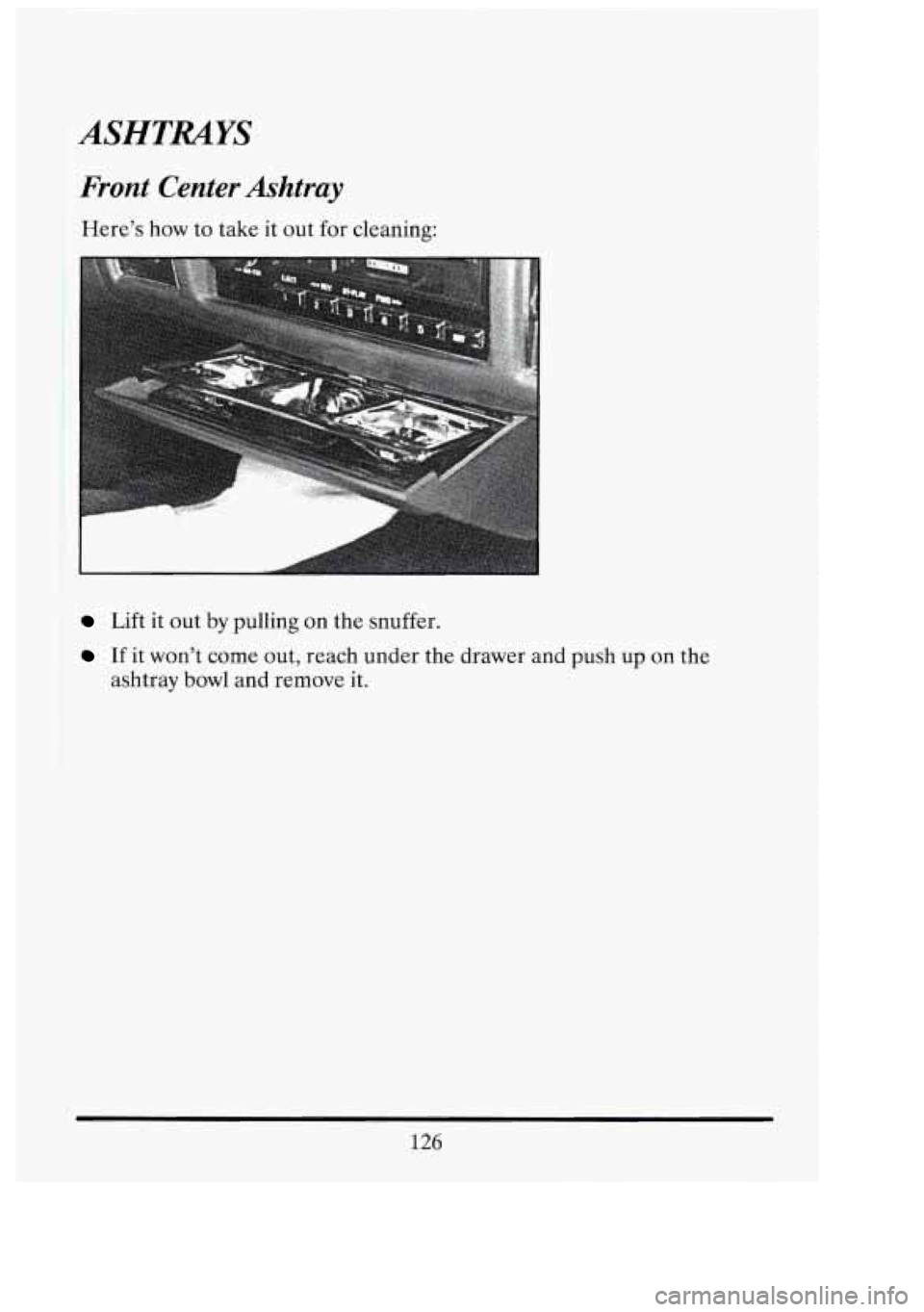 CADILLAC FLEETWOOD 1994  Owners Manual ASHTRAYS 
Front Center Ashtray 
Here’s how to take  it out  for  cleaning: 
ii 
Lift it  out  by pulling  on the  snuffer. 
If it won’t  come out, reach under  the  drawer and push  up on the 
ash