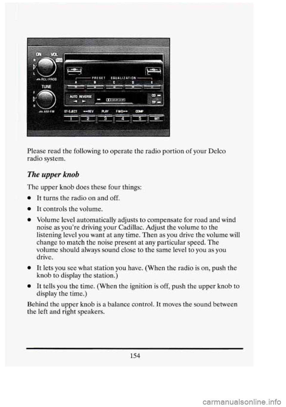 CADILLAC FLEETWOOD 1994 Owners Manual Please read the following to operate the radio portion of your Delco
radio system.
The upper knob
The upper knob does these four things:
0
0
0
0
0
It turns the radio on and of CADILLAC FLEETWOOD 1994 Owners Manual Please read the following to operate the radio portion of your Delco
radio system.
The upper knob
The upper knob does these four things:
0
0
0
0
0
It turns the radio on and of