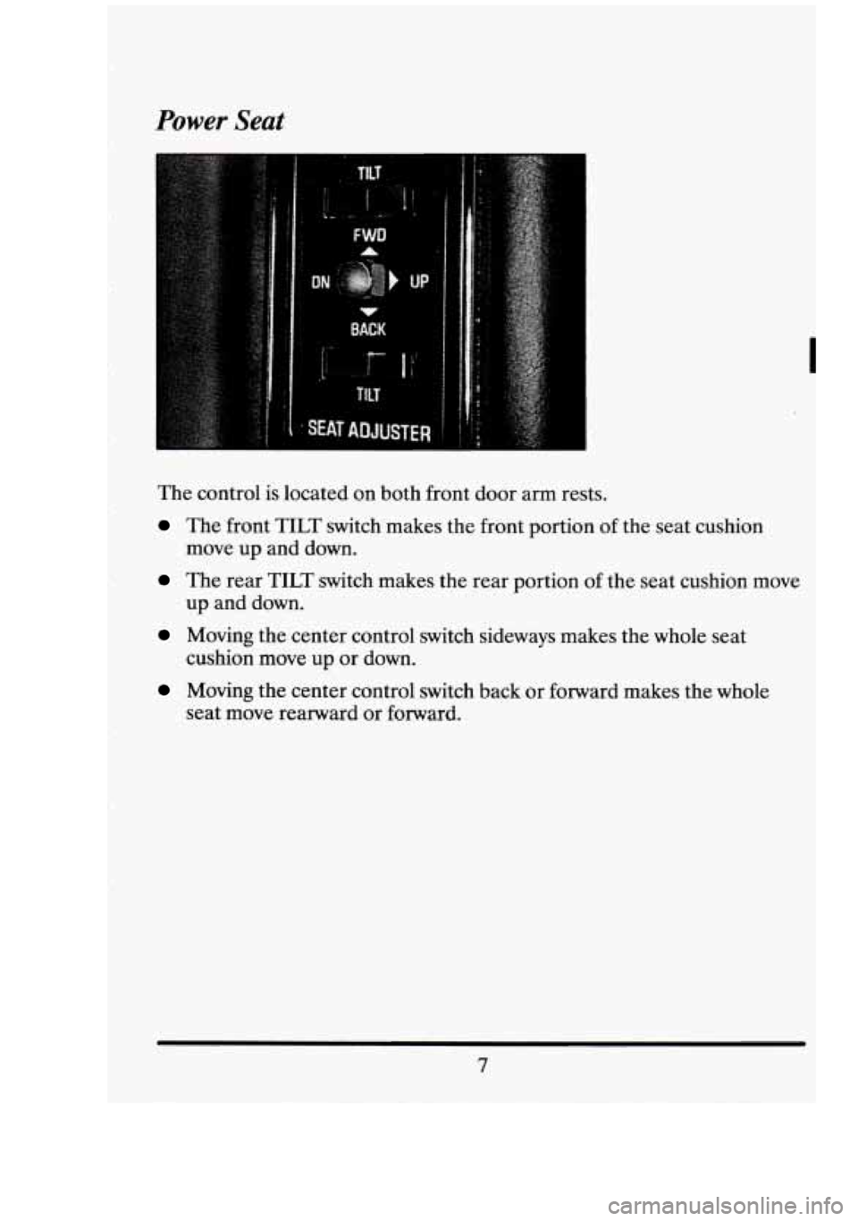 CADILLAC FLEETWOOD 1994 User Guide Power Seat 
I 
The control  is located  on both  front  door  arm rests. 
The front TILT switch  makes  the  front  portion of the  seat  cushion 
move  up and  down. 
The  rear TILT switch  makes  th