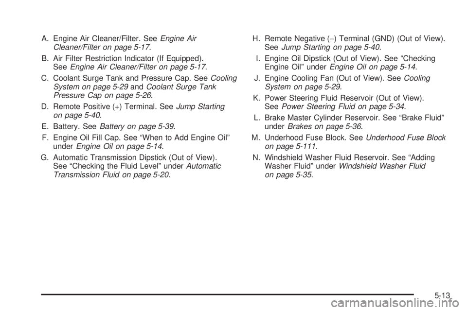 CADILLAC ESCALADE ESV 2008  Owners Manual A. Engine Air Cleaner/Filter. See Engine Air
Cleaner/Filter on page 5-17 .
B. Air Filter Restriction Indicator (If Equipped).
See Engine Air Cleaner/Filter on page 5-17 .
C. Coolant Surge Tank and Pre