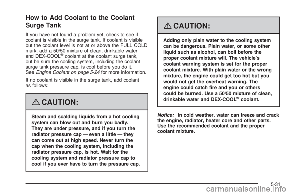 CADILLAC ESCALADE ESV 2008 Owners Manual How to Add Coolant to the Coolant
Surge Tank If you have not found a problem yet, check to see if
coolant is visible in the surge tank. If coolant is visible
but the coolant level is not at or above t CADILLAC ESCALADE ESV 2008 Owners Manual How to Add Coolant to the Coolant
Surge Tank If you have not found a problem yet, check to see if
coolant is visible in the surge tank. If coolant is visible
but the coolant level is not at or above t