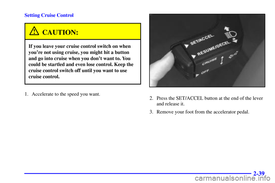 CADILLAC CATERA 2000 1.G Owners Manual 2-39
Setting Cruise Control
CAUTION:
If you leave your cruise control switch on when
youre not using cruise, you might hit a button
and go into cruise when you dont want to. You
could be startled an