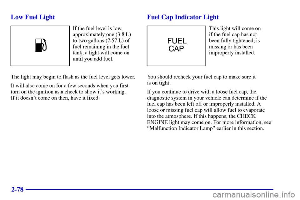 CADILLAC CATERA 2000 1.G Owners Manual 2-78 Low Fuel Light
If the fuel level is low,
approximately one (3.8 L)
to two gallons (7.57 L) of
fuel remaining in the fuel
tank, a light will come on
until you add fuel.
The light may begin to flas