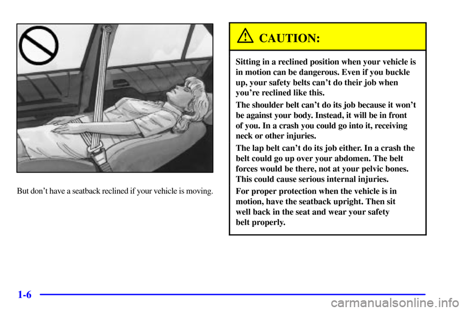 CADILLAC CATERA 2000 1.G User Guide 1-6
But dont have a seatback reclined if your vehicle is moving.
CAUTION:
Sitting in a reclined position when your vehicle is
in motion can be dangerous. Even if you buckle
up, your safety belts can