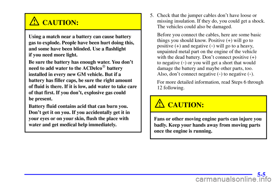 CADILLAC CATERA 2000 1.G Owners Manual 5-5
CAUTION:
Using a match near a battery can cause battery
gas to explode. People have been hurt doing this,
and some have been blinded. Use a flashlight 
if you need more light.
Be sure the battery 