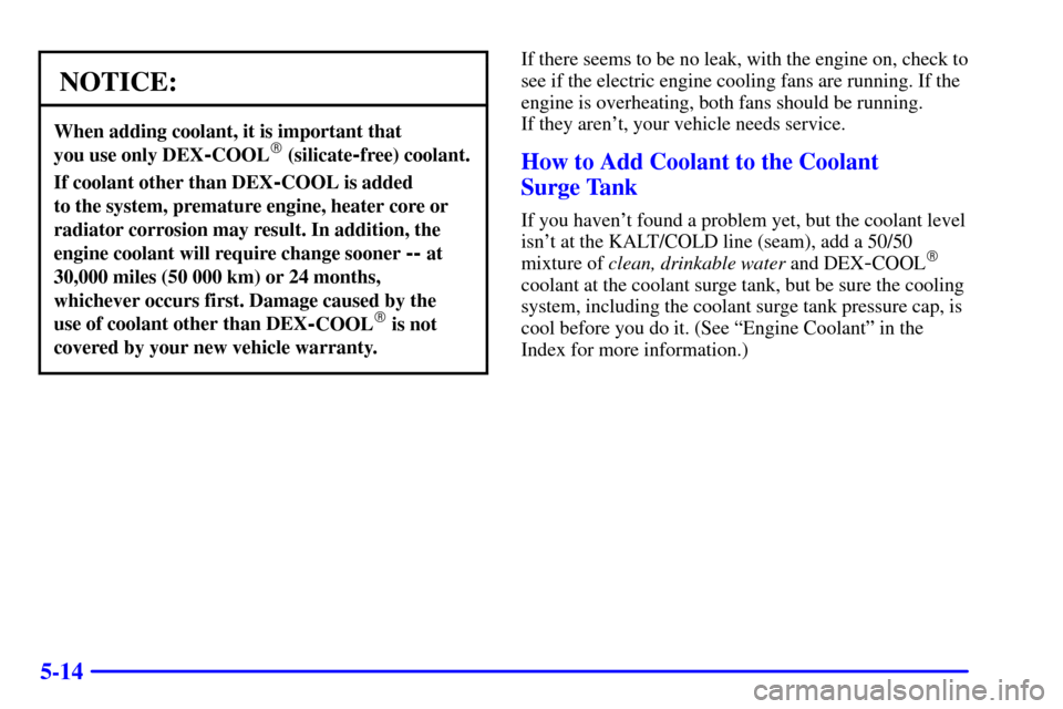 CADILLAC CATERA 2000 1.G Owners Manual 5-14
NOTICE:
When adding coolant, it is important that 
you use only DEX
-COOL (silicate-free) coolant.
If coolant other than DEX-COOL is added 
to the system, premature engine, heater core or
radiat