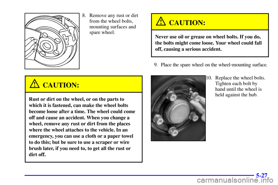 CADILLAC CATERA 2000 1.G Owners Manual 5-27
8. Remove any rust or dirt
from the wheel bolts,
mounting surfaces and
spare wheel.
CAUTION:
Rust or dirt on the wheel, or on the parts to
which it is fastened, can make the wheel bolts
become lo