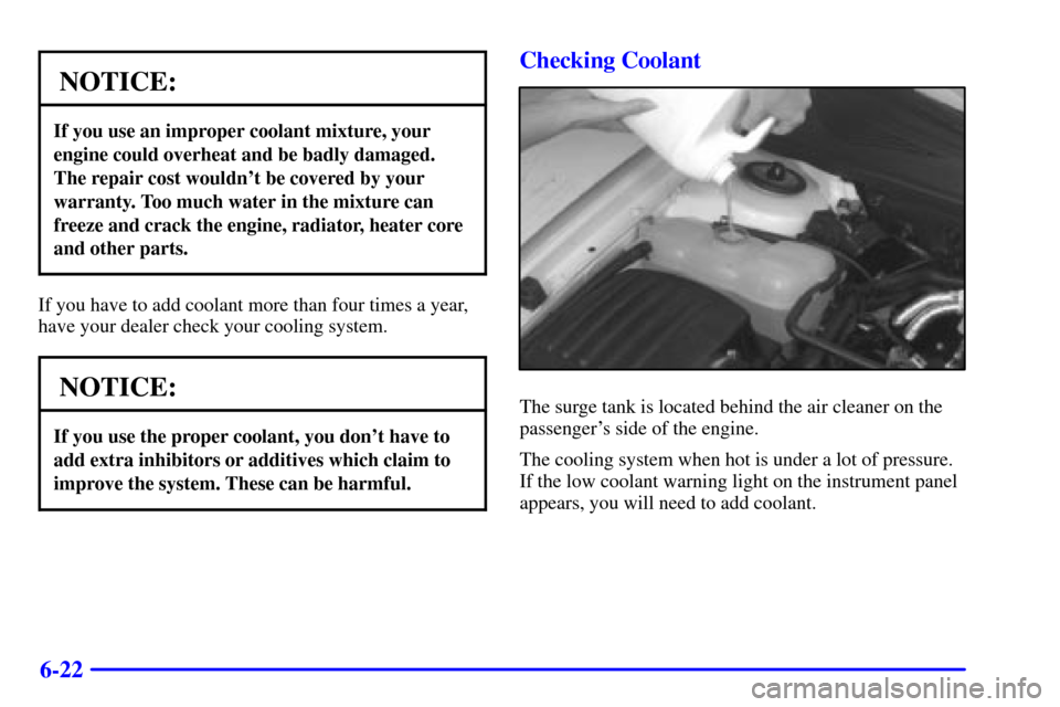 CADILLAC CATERA 2000 1.G Owners Manual 6-22
NOTICE:
If you use an improper coolant mixture, your
engine could overheat and be badly damaged.
The repair cost wouldnt be covered by your
warranty. Too much water in the mixture can
freeze and