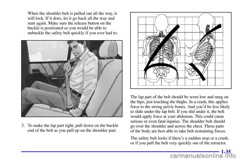 CADILLAC CATERA 2000 1.G Service Manual 1-35
When the shoulder belt is pulled out all the way, it
will lock. If it does, let it go back all the way and
start again. Make sure the release button on the
buckle is positioned so you would be ab