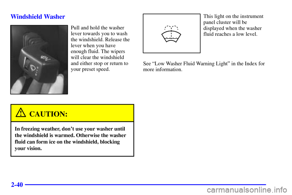 CADILLAC CATERA 2001 1.G Owners Manual 2-40 Windshield Washer
Pull and hold the washer
lever towards you to wash
the windshield. Release the
lever when you have
enough fluid. The wipers
will clear the windshield
and either stop or return t