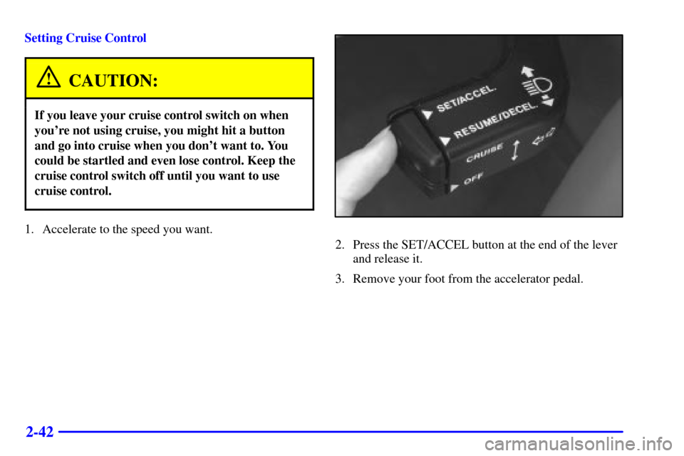 CADILLAC CATERA 2001 1.G Owners Manual 2-42
Setting Cruise Control
CAUTION:
If you leave your cruise control switch on when
youre not using cruise, you might hit a button
and go into cruise when you dont want to. You
could be startled an CADILLAC CATERA 2001 1.G Owners Manual 2-42
Setting Cruise Control
CAUTION:
If you leave your cruise control switch on when
youre not using cruise, you might hit a button
and go into cruise when you dont want to. You
could be startled an