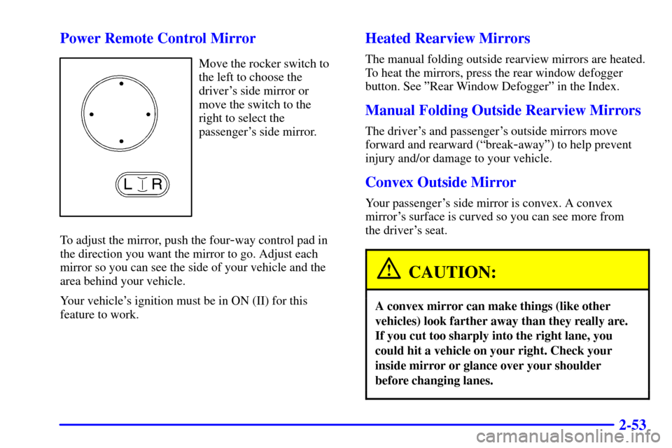 CADILLAC CATERA 2001 1.G Owners Manual 2-53 Power Remote Control Mirror
Move the rocker switch to
the left to choose the
drivers side mirror or 
move the switch to the 
right to select the
passengers side mirror.
To adjust the mirror, pu