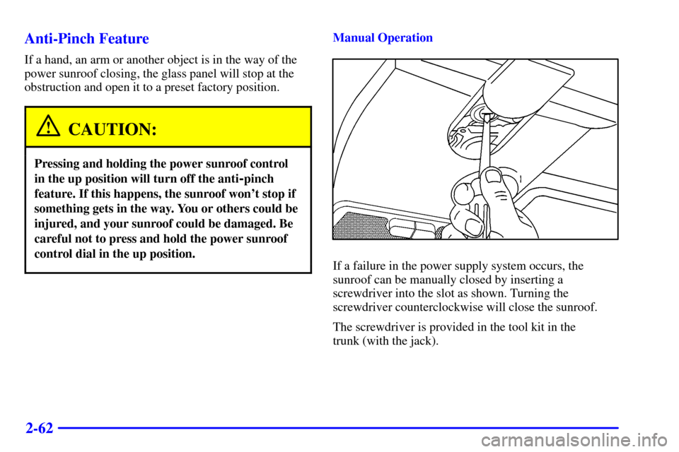 CADILLAC CATERA 2001 1.G Owners Manual 2-62 Anti-Pinch Feature
If a hand, an arm or another object is in the way of the
power sunroof closing, the glass panel will stop at the
obstruction and open it to a preset factory position.
CAUTION:
