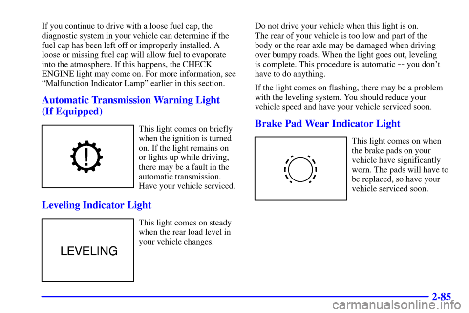 CADILLAC CATERA 2001 1.G User Guide 2-85
If you continue to drive with a loose fuel cap, the
diagnostic system in your vehicle can determine if the
fuel cap has been left off or improperly installed. A
loose or missing fuel cap will all