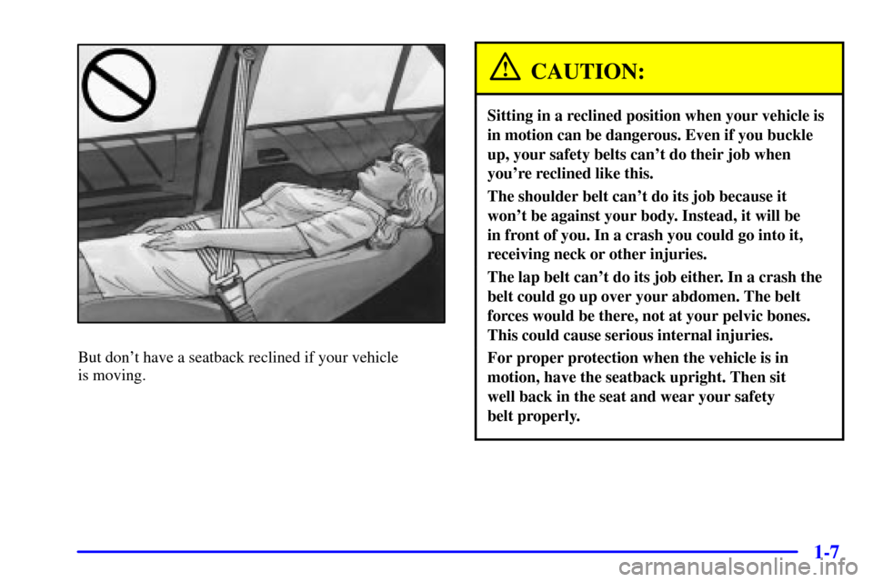 CADILLAC CATERA 2001 1.G User Guide 1-7
But dont have a seatback reclined if your vehicle 
is moving.
CAUTION:
Sitting in a reclined position when your vehicle is
in motion can be dangerous. Even if you buckle
up, your safety belts can