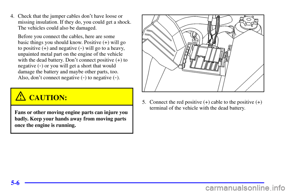 CADILLAC CATERA 2001 1.G Owners Manual 5-6
4. Check that the jumper cables dont have loose or
missing insulation. If they do, you could get a shock.
The vehicles could also be damaged.
Before you connect the cables, here are some 
basic t