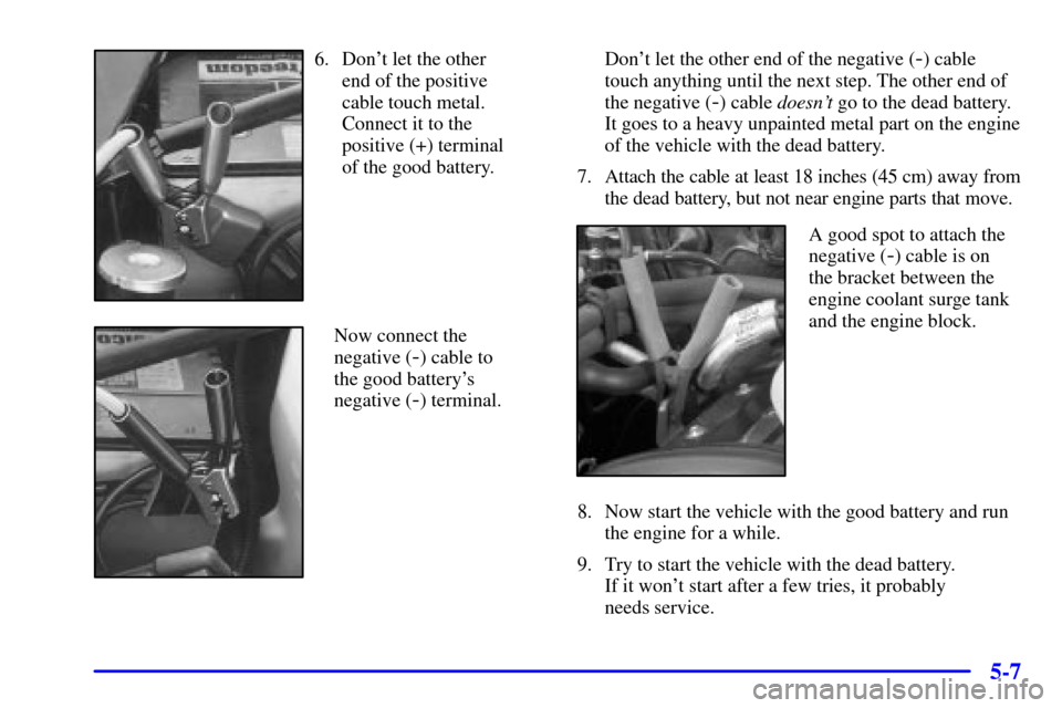 CADILLAC CATERA 2001 1.G Owners Manual 5-7
6. Dont let the other 
end of the positive 
cable touch metal.
Connect it to the 
positive (+) terminal 
of the good battery.
Now connect the 
negative (
-) cable to 
the good batterys
negative 
