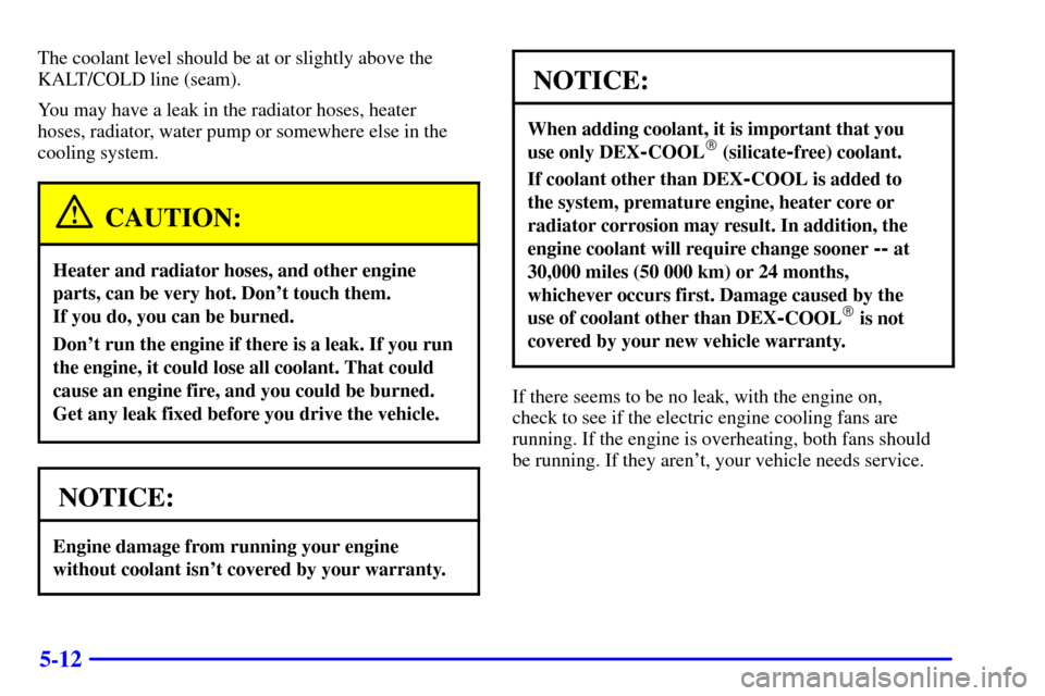 CADILLAC CATERA 2001 1.G Owners Manual 5-12
The coolant level should be at or slightly above the
KALT/COLD line (seam).
You may have a leak in the radiator hoses, heater 
hoses, radiator, water pump or somewhere else in the
cooling system.