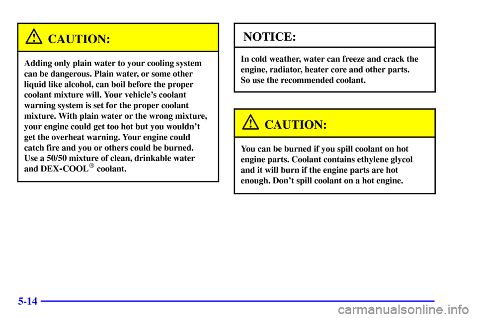 CADILLAC CATERA 2001 1.G Owners Manual 5-14
CAUTION:
Adding only plain water to your cooling system
can be dangerous. Plain water, or some other
liquid like alcohol, can boil before the proper
coolant mixture will. Your vehicles coolant
w