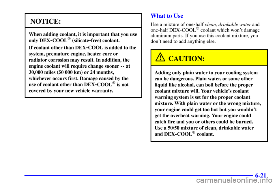 CADILLAC CATERA 2001 1.G Owners Manual 6-21
NOTICE:
When adding coolant, it is important that you use
only DEX
-COOL (silicate-free) coolant.
If coolant other than DEX-COOL is added to the
system, premature engine, heater core or
radiator