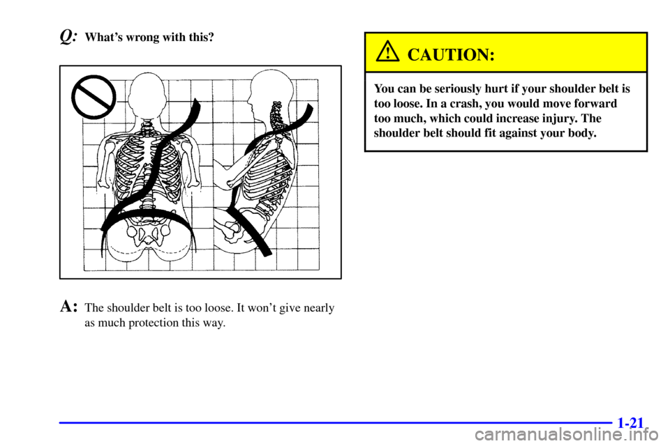 CADILLAC CATERA 2001 1.G Owners Guide 1-21
Q:Whats wrong with this?
A:The shoulder belt is too loose. It wont give nearly
as much protection this way.
CAUTION:
You can be seriously hurt if your shoulder belt is
too loose. In a crash, yo