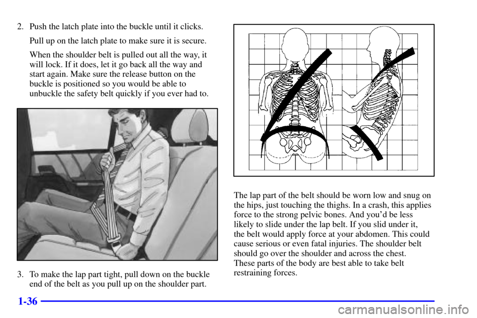 CADILLAC CATERA 2001 1.G Service Manual 1-36
2. Push the latch plate into the buckle until it clicks.
Pull up on the latch plate to make sure it is secure.
When the shoulder belt is pulled out all the way, it
will lock. If it does, let it g