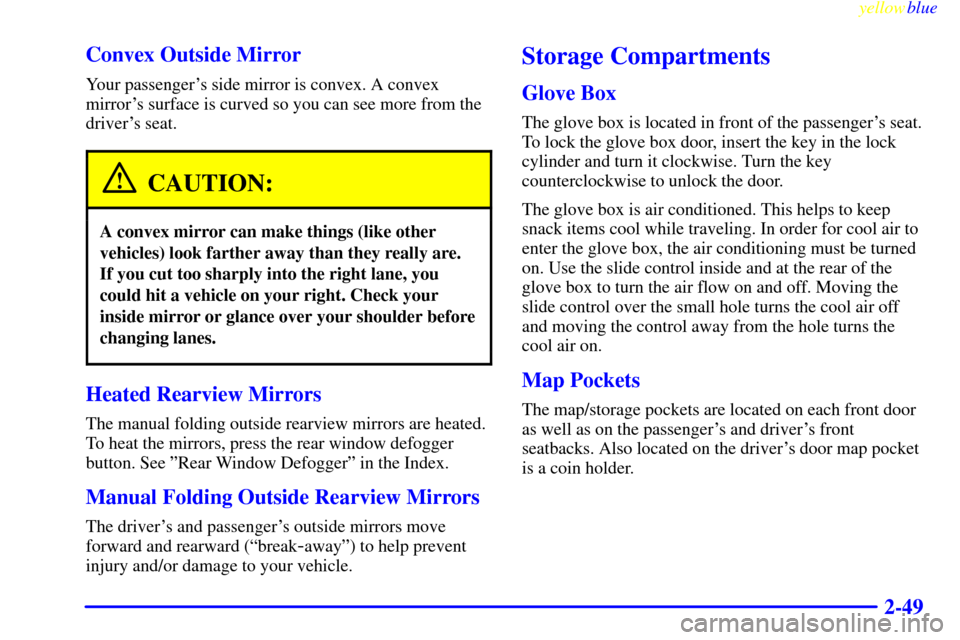 CADILLAC CATERA 1999 1.G Owners Manual yellowblue     
2-49 Convex Outside Mirror
Your passengers side mirror is convex. A convex
mirrors surface is curved so you can see more from the
drivers seat.
CAUTION:
A convex mirror can make thi