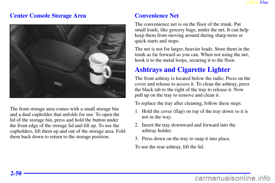 CADILLAC CATERA 1999 1.G Owners Manual yellowblue
2-50 Center Console Storage Area
The front storage area comes with a small storage bin
and a dual cupholder that unfolds for use. To open the
lid of the storage bin, press and hold the CADILLAC CATERA 1999 1.G Owners Manual yellowblue
2-50 Center Console Storage Area
The front storage area comes with a small storage bin
and a dual cupholder that unfolds for use. To open the
lid of the storage bin, press and hold the