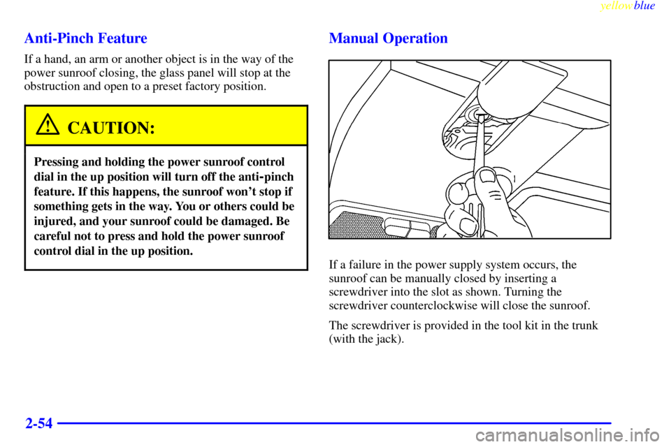 CADILLAC CATERA 1999 1.G Owners Manual yellowblue     
2-54 Anti-Pinch Feature
If a hand, an arm or another object is in the way of the
power sunroof closing, the glass panel will stop at the
obstruction and open to a preset factory positi