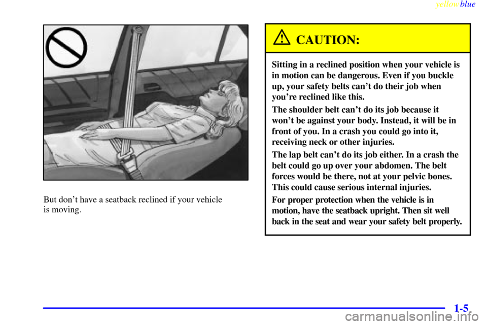 CADILLAC CATERA 1999 1.G User Guide yellowblue     
1-5
But dont have a seatback reclined if your vehicle 
is moving.
CAUTION:
Sitting in a reclined position when your vehicle is
in motion can be dangerous. Even if you buckle
up, your 