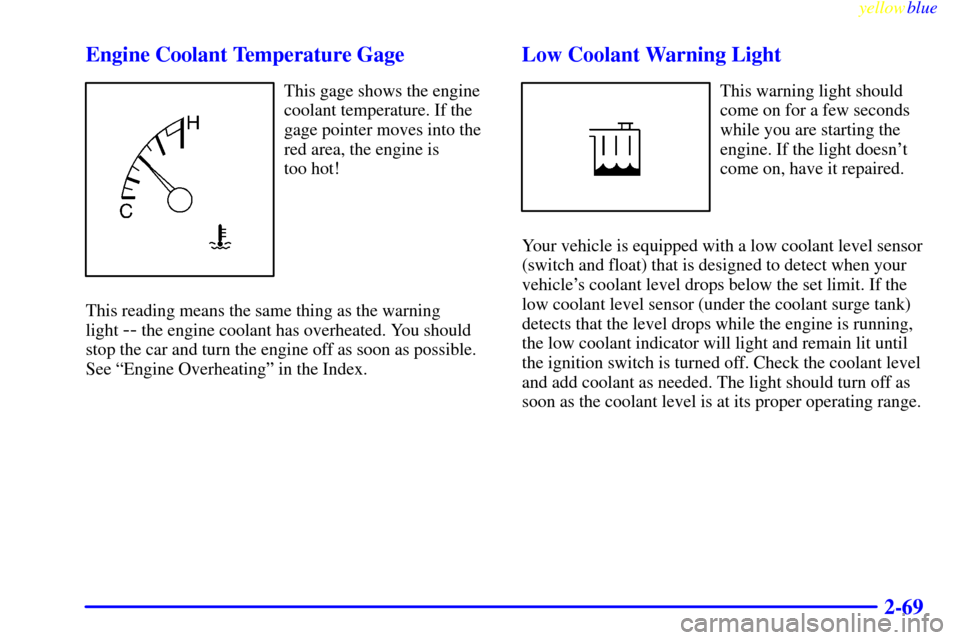 CADILLAC CATERA 1999 1.G Owners Manual yellowblue
2-69 Engine Coolant Temperature Gage
This gage shows the engine
coolant temperature. If the
gage pointer moves into the
red area, the engine is
too hot!
This reading means the same th CADILLAC CATERA 1999 1.G Owners Manual yellowblue
2-69 Engine Coolant Temperature Gage
This gage shows the engine
coolant temperature. If the
gage pointer moves into the
red area, the engine is
too hot!
This reading means the same th